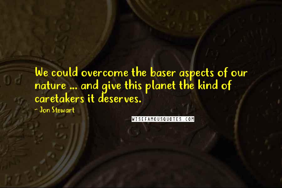 Jon Stewart Quotes: We could overcome the baser aspects of our nature ... and give this planet the kind of caretakers it deserves.