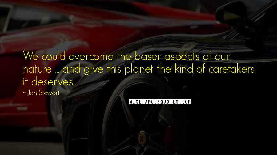 Jon Stewart Quotes: We could overcome the baser aspects of our nature ... and give this planet the kind of caretakers it deserves.