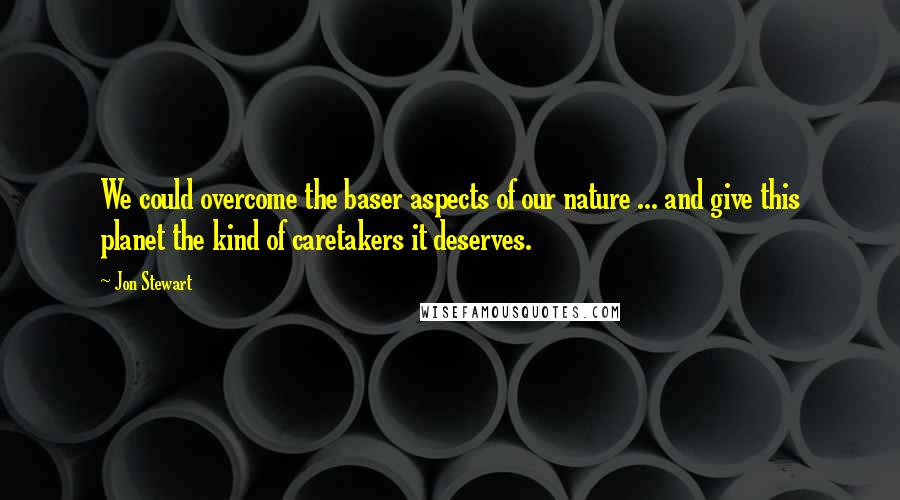 Jon Stewart Quotes: We could overcome the baser aspects of our nature ... and give this planet the kind of caretakers it deserves.