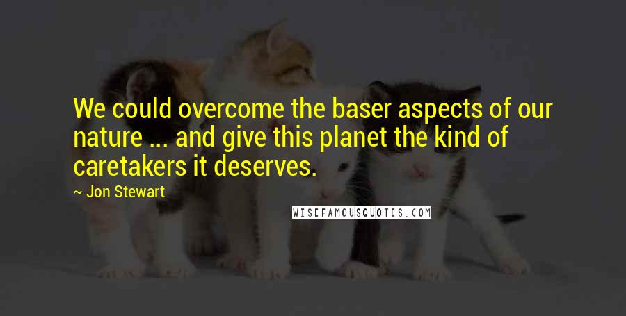 Jon Stewart Quotes: We could overcome the baser aspects of our nature ... and give this planet the kind of caretakers it deserves.