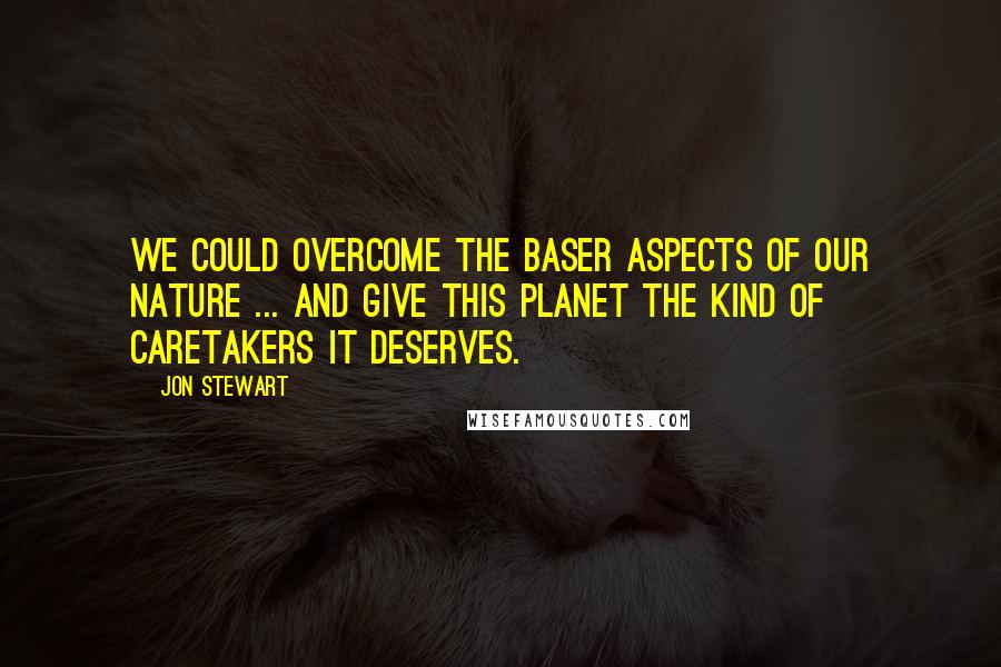 Jon Stewart Quotes: We could overcome the baser aspects of our nature ... and give this planet the kind of caretakers it deserves.