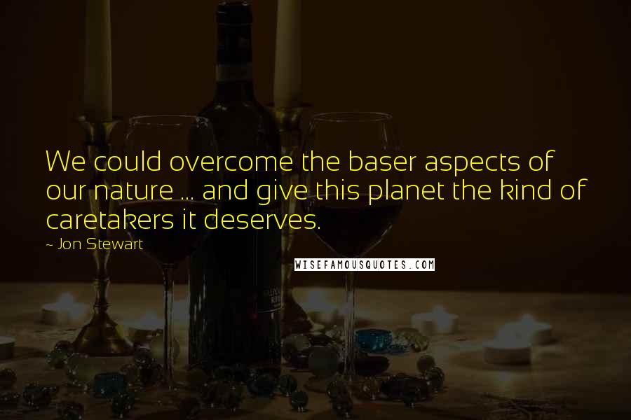 Jon Stewart Quotes: We could overcome the baser aspects of our nature ... and give this planet the kind of caretakers it deserves.