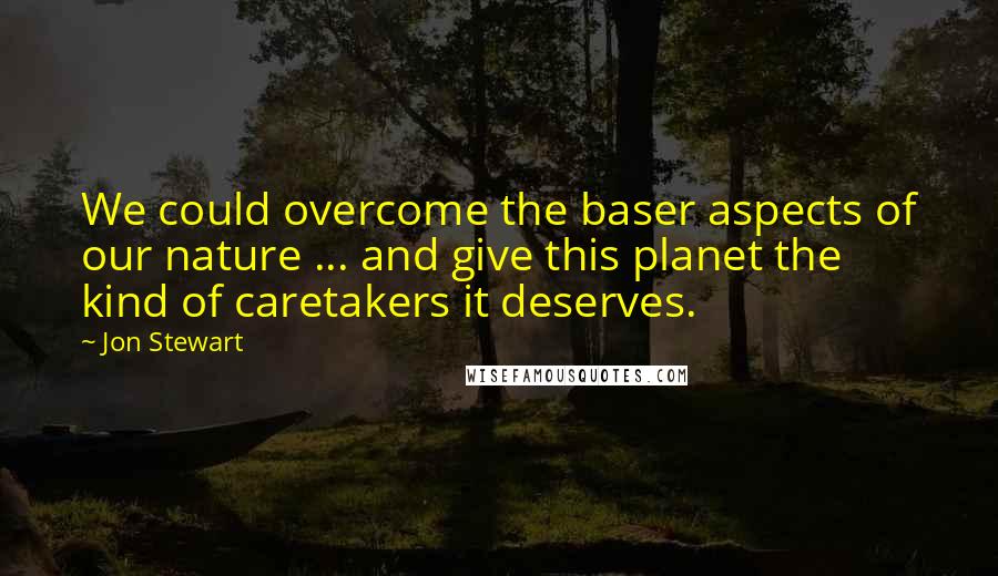 Jon Stewart Quotes: We could overcome the baser aspects of our nature ... and give this planet the kind of caretakers it deserves.