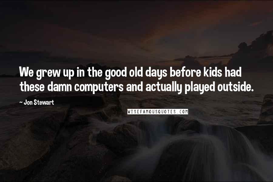 Jon Stewart Quotes: We grew up in the good old days before kids had these damn computers and actually played outside.