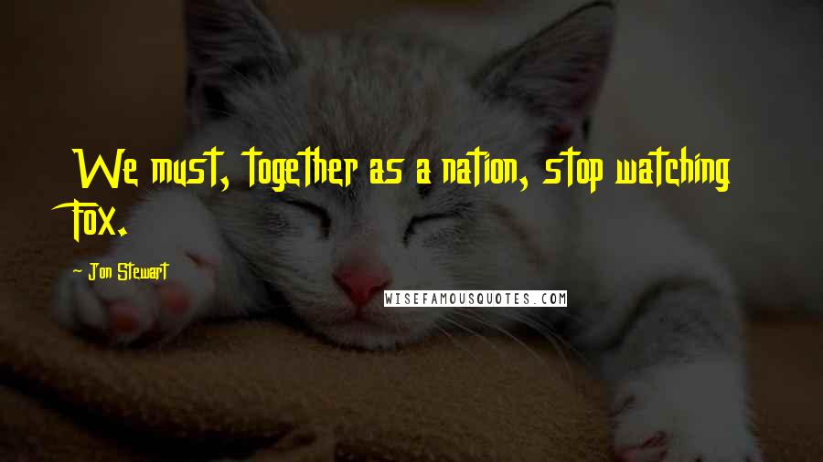 Jon Stewart Quotes: We must, together as a nation, stop watching Fox.