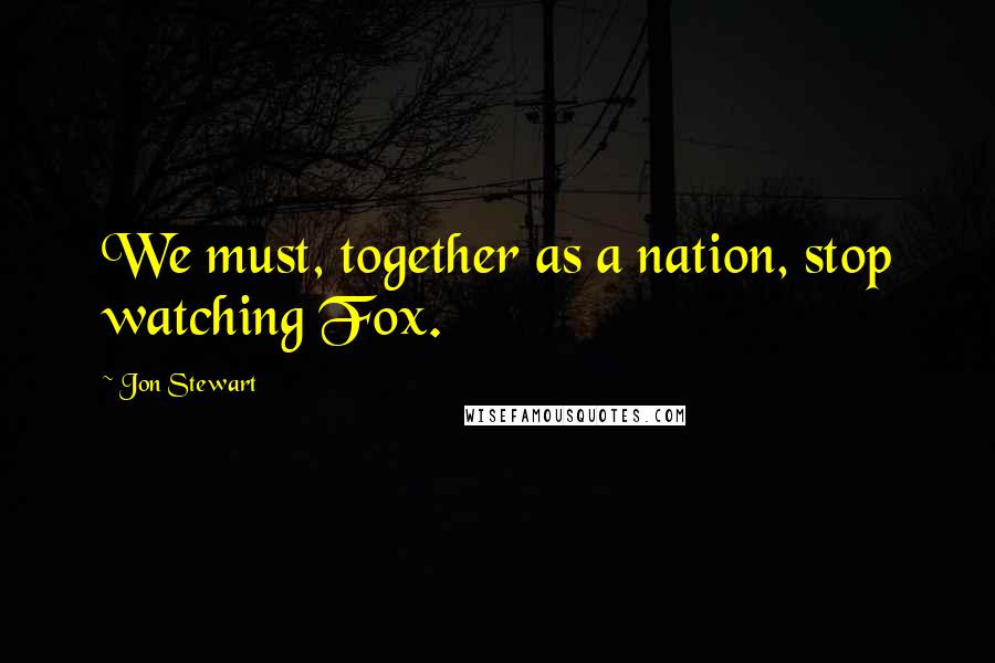 Jon Stewart Quotes: We must, together as a nation, stop watching Fox.