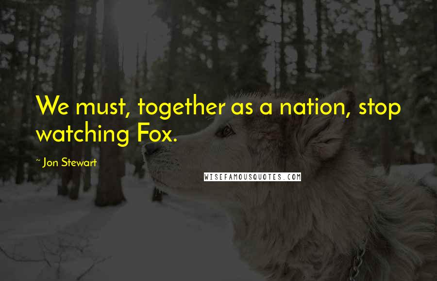 Jon Stewart Quotes: We must, together as a nation, stop watching Fox.