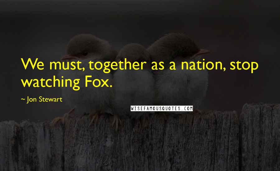 Jon Stewart Quotes: We must, together as a nation, stop watching Fox.