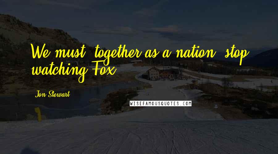 Jon Stewart Quotes: We must, together as a nation, stop watching Fox.