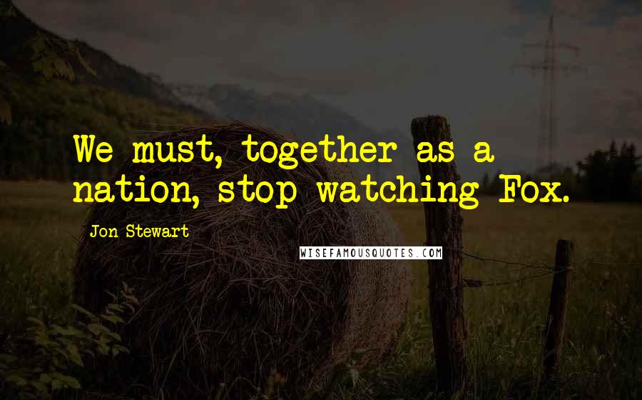 Jon Stewart Quotes: We must, together as a nation, stop watching Fox.