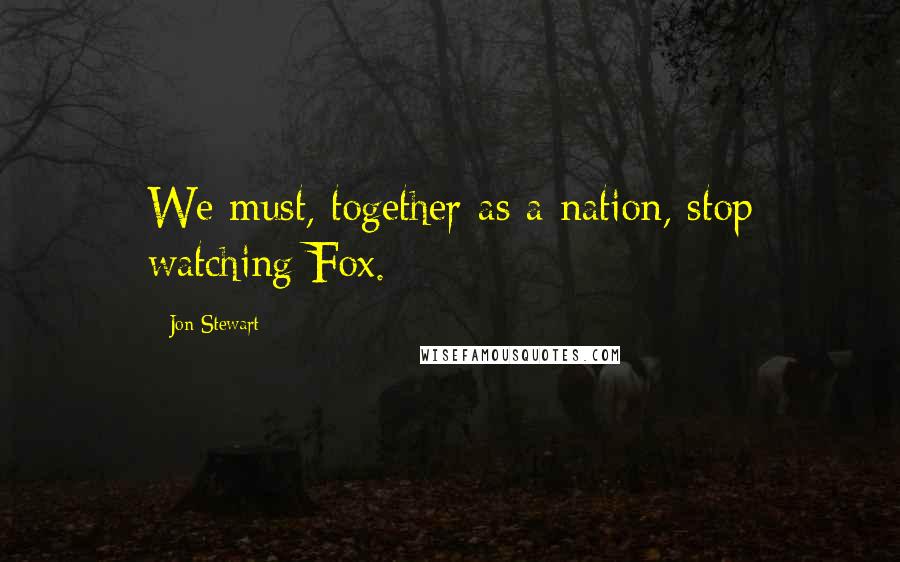Jon Stewart Quotes: We must, together as a nation, stop watching Fox.