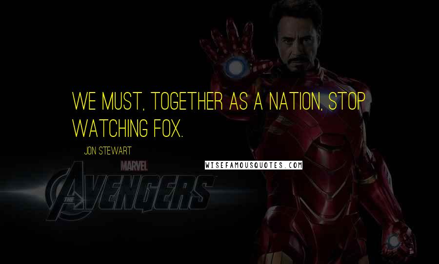 Jon Stewart Quotes: We must, together as a nation, stop watching Fox.
