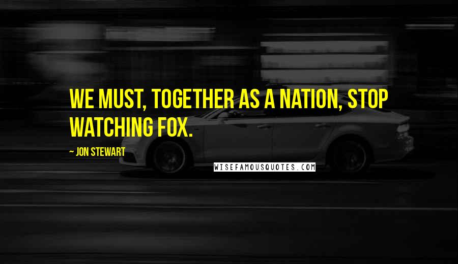 Jon Stewart Quotes: We must, together as a nation, stop watching Fox.