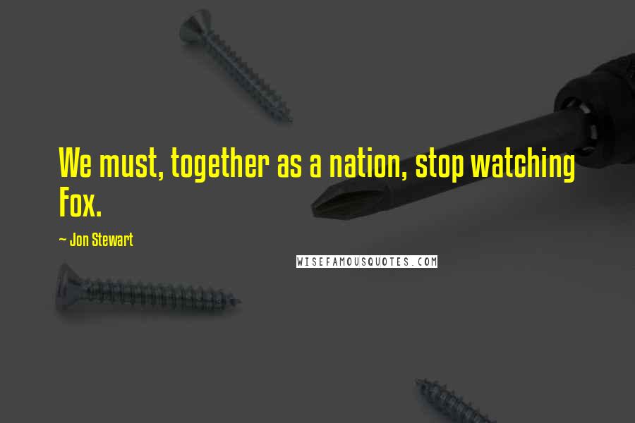 Jon Stewart Quotes: We must, together as a nation, stop watching Fox.
