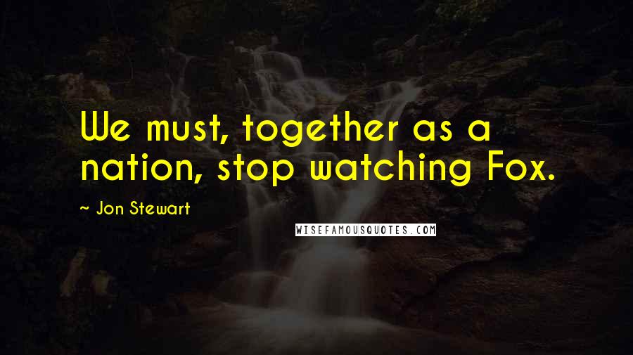 Jon Stewart Quotes: We must, together as a nation, stop watching Fox.