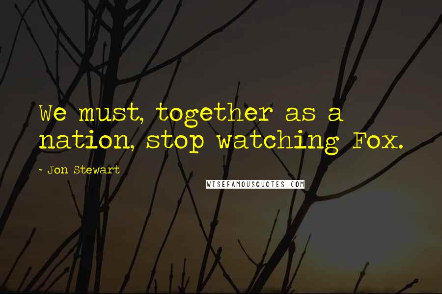 Jon Stewart Quotes: We must, together as a nation, stop watching Fox.
