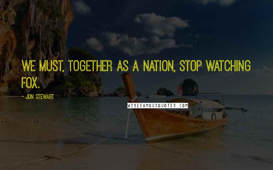 Jon Stewart Quotes: We must, together as a nation, stop watching Fox.