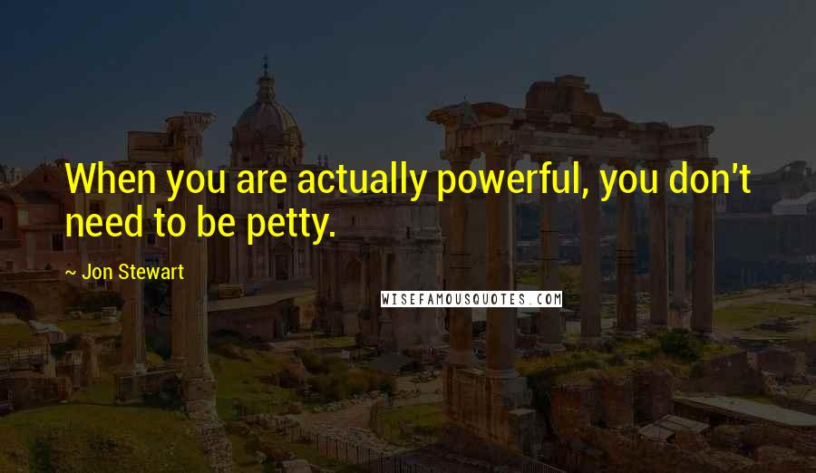 Jon Stewart Quotes: When you are actually powerful, you don't need to be petty.