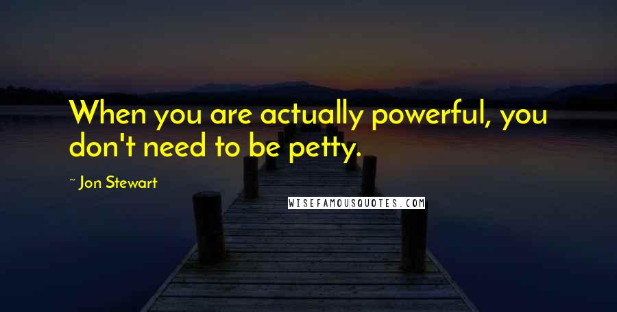 Jon Stewart Quotes: When you are actually powerful, you don't need to be petty.