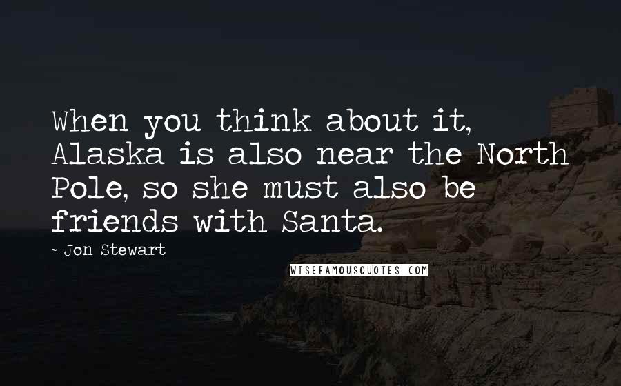 Jon Stewart Quotes: When you think about it, Alaska is also near the North Pole, so she must also be friends with Santa.