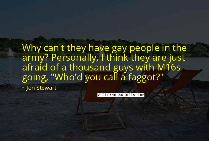 Jon Stewart Quotes: Why can't they have gay people in the army? Personally, I think they are just afraid of a thousand guys with M16s going, "Who'd you call a faggot?"