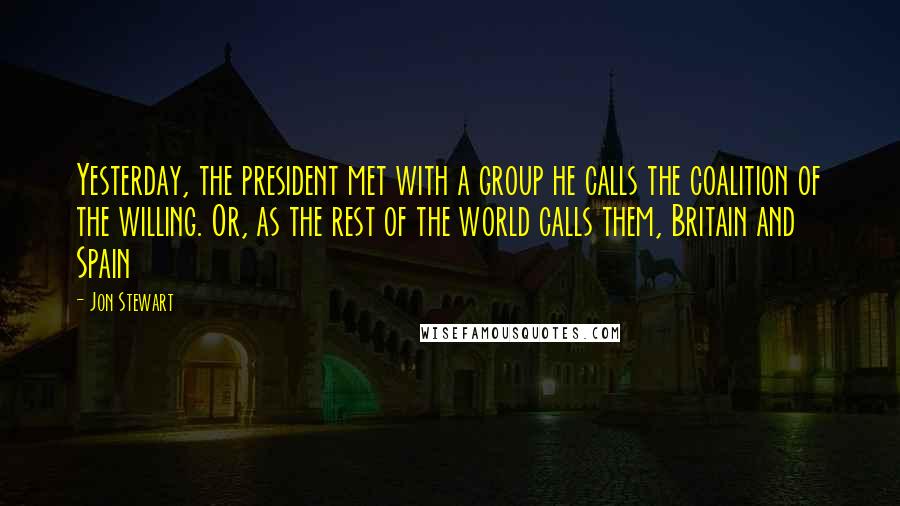 Jon Stewart Quotes: Yesterday, the president met with a group he calls the coalition of the willing. Or, as the rest of the world calls them, Britain and Spain