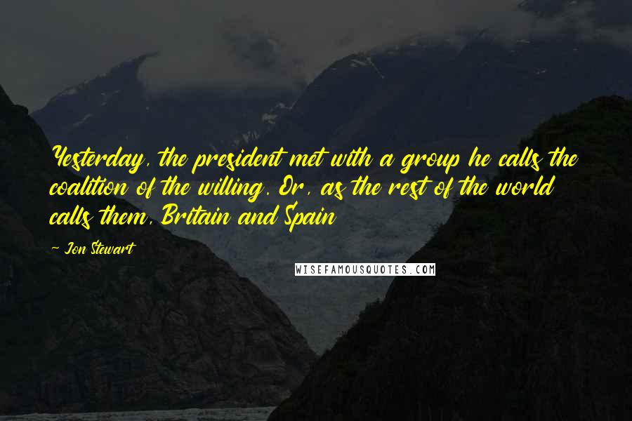 Jon Stewart Quotes: Yesterday, the president met with a group he calls the coalition of the willing. Or, as the rest of the world calls them, Britain and Spain