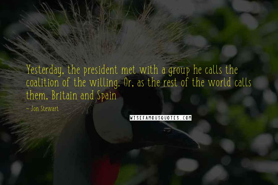 Jon Stewart Quotes: Yesterday, the president met with a group he calls the coalition of the willing. Or, as the rest of the world calls them, Britain and Spain