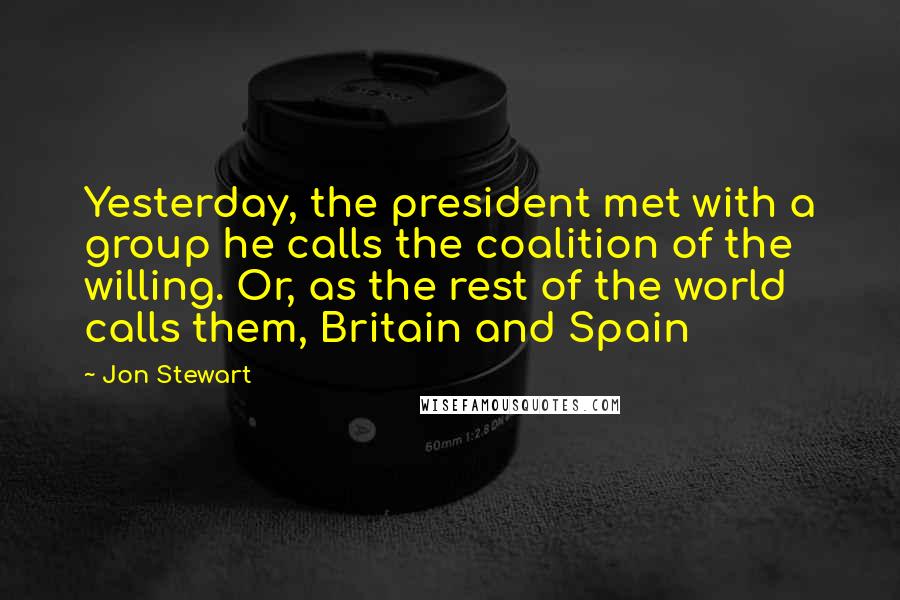 Jon Stewart Quotes: Yesterday, the president met with a group he calls the coalition of the willing. Or, as the rest of the world calls them, Britain and Spain