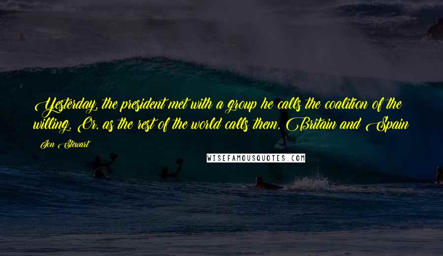 Jon Stewart Quotes: Yesterday, the president met with a group he calls the coalition of the willing. Or, as the rest of the world calls them, Britain and Spain