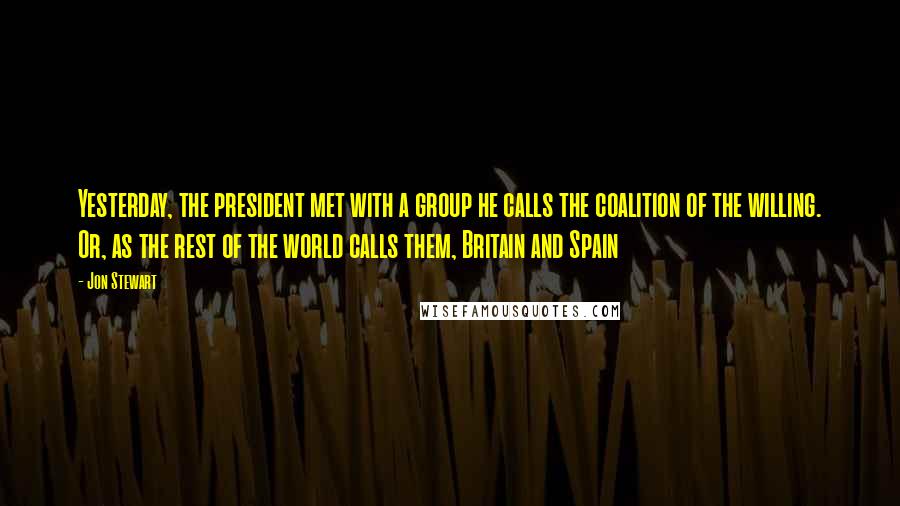 Jon Stewart Quotes: Yesterday, the president met with a group he calls the coalition of the willing. Or, as the rest of the world calls them, Britain and Spain
