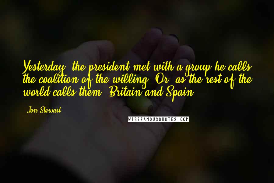 Jon Stewart Quotes: Yesterday, the president met with a group he calls the coalition of the willing. Or, as the rest of the world calls them, Britain and Spain