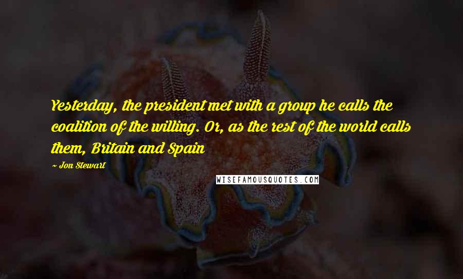 Jon Stewart Quotes: Yesterday, the president met with a group he calls the coalition of the willing. Or, as the rest of the world calls them, Britain and Spain