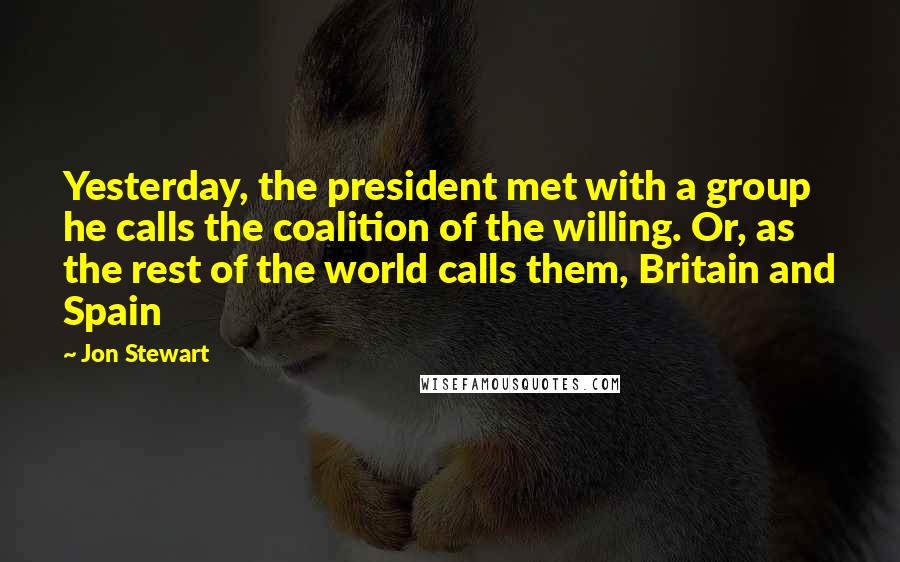 Jon Stewart Quotes: Yesterday, the president met with a group he calls the coalition of the willing. Or, as the rest of the world calls them, Britain and Spain