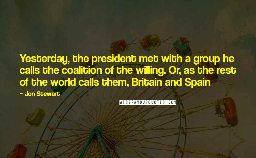 Jon Stewart Quotes: Yesterday, the president met with a group he calls the coalition of the willing. Or, as the rest of the world calls them, Britain and Spain