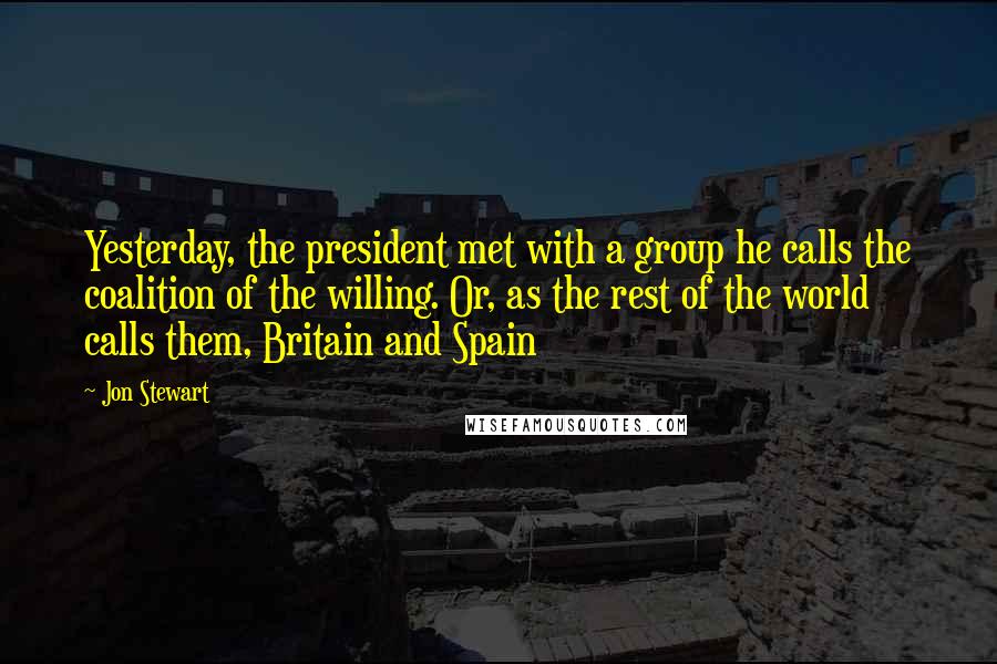 Jon Stewart Quotes: Yesterday, the president met with a group he calls the coalition of the willing. Or, as the rest of the world calls them, Britain and Spain