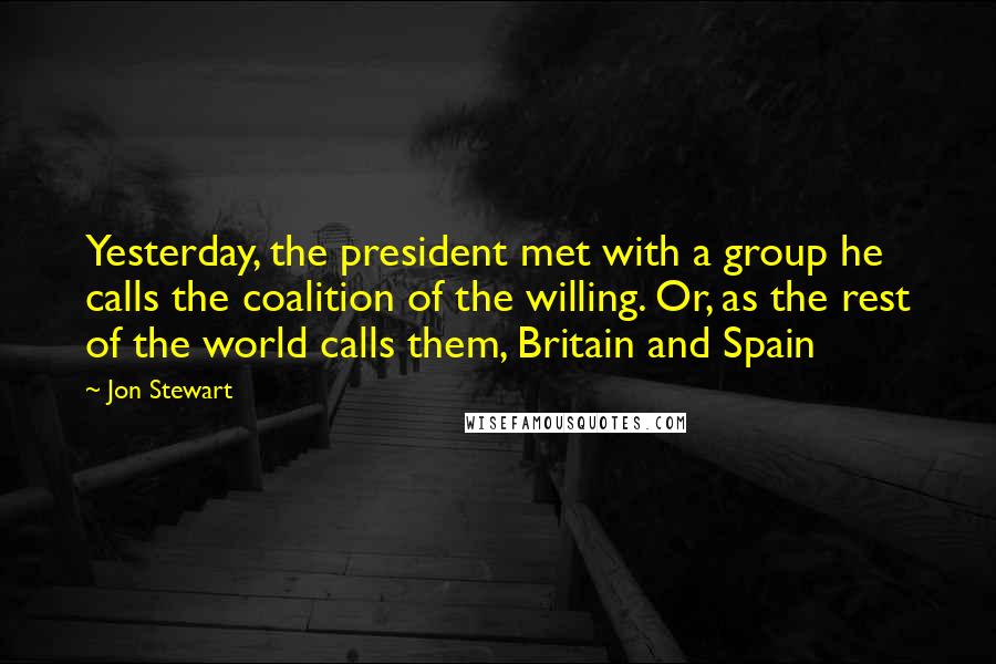 Jon Stewart Quotes: Yesterday, the president met with a group he calls the coalition of the willing. Or, as the rest of the world calls them, Britain and Spain