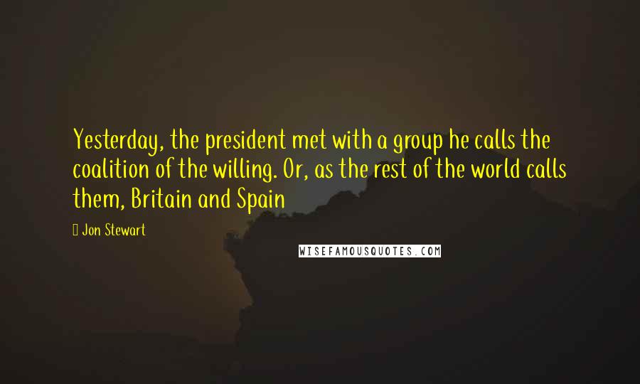 Jon Stewart Quotes: Yesterday, the president met with a group he calls the coalition of the willing. Or, as the rest of the world calls them, Britain and Spain