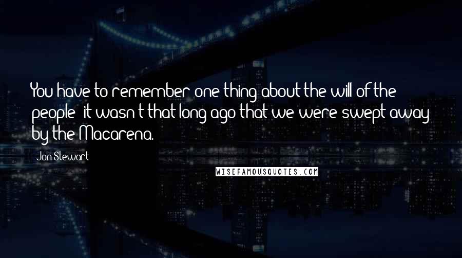 Jon Stewart Quotes: You have to remember one thing about the will of the people: it wasn't that long ago that we were swept away by the Macarena.