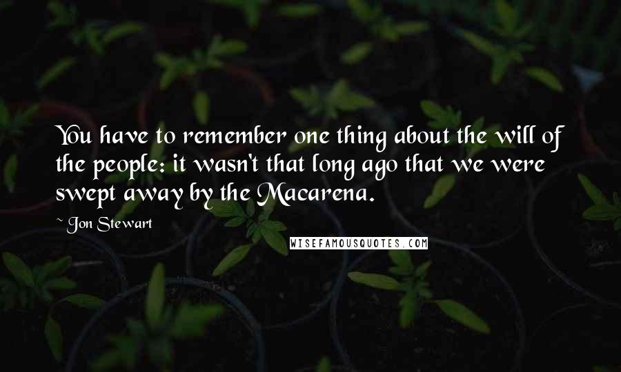 Jon Stewart Quotes: You have to remember one thing about the will of the people: it wasn't that long ago that we were swept away by the Macarena.