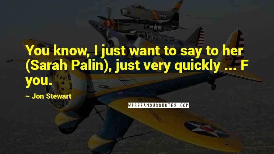 Jon Stewart Quotes: You know, I just want to say to her (Sarah Palin), just very quickly ... F you.