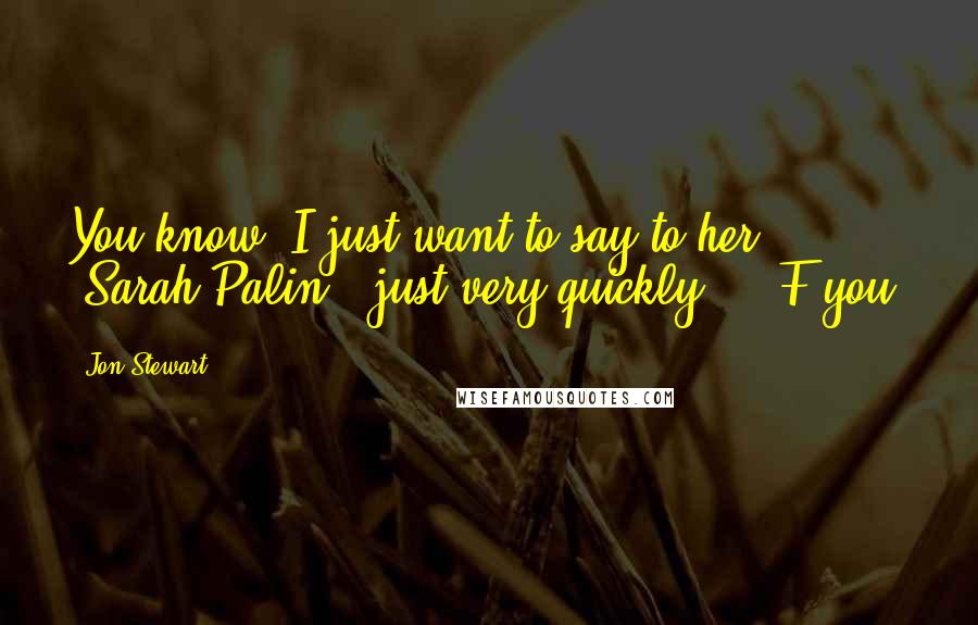 Jon Stewart Quotes: You know, I just want to say to her (Sarah Palin), just very quickly ... F you.