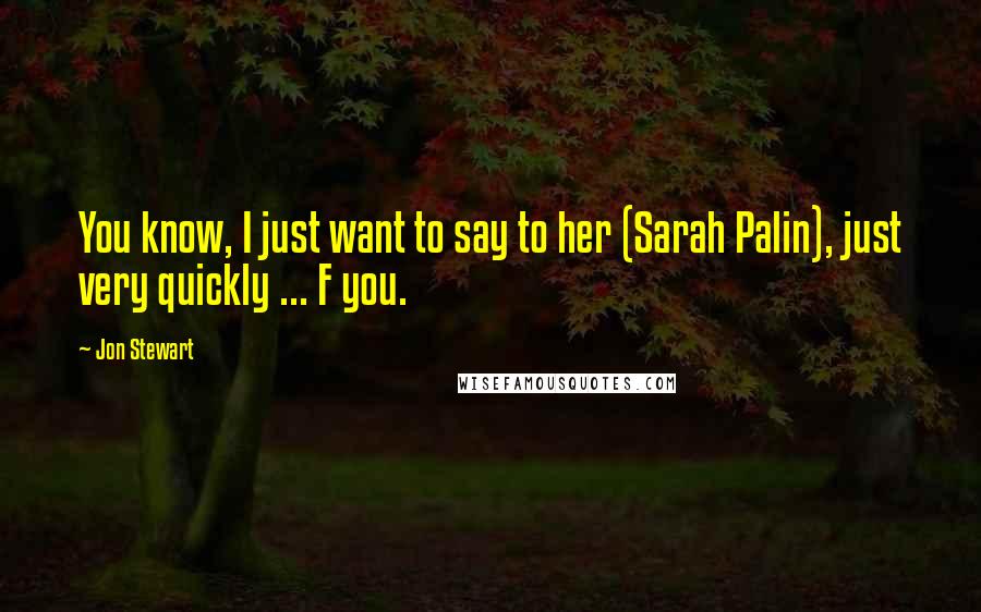 Jon Stewart Quotes: You know, I just want to say to her (Sarah Palin), just very quickly ... F you.