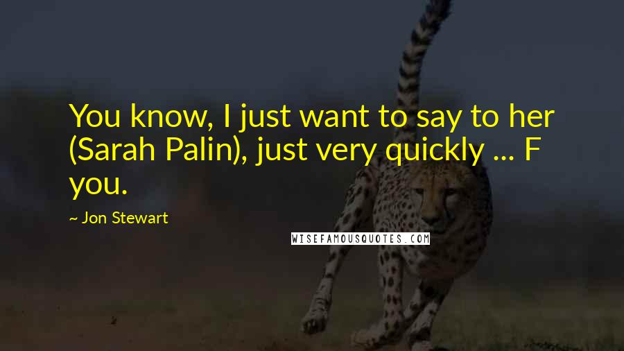 Jon Stewart Quotes: You know, I just want to say to her (Sarah Palin), just very quickly ... F you.