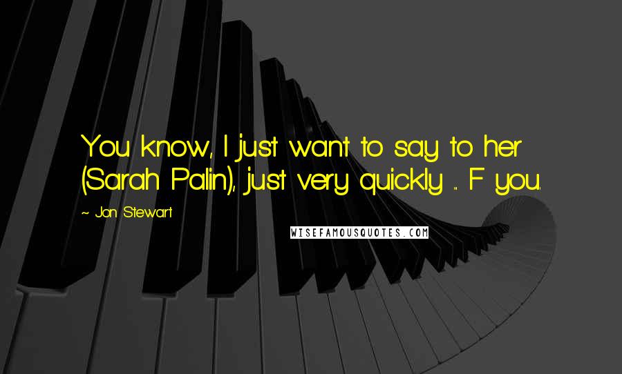 Jon Stewart Quotes: You know, I just want to say to her (Sarah Palin), just very quickly ... F you.