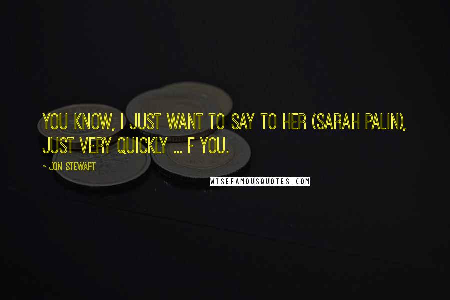 Jon Stewart Quotes: You know, I just want to say to her (Sarah Palin), just very quickly ... F you.