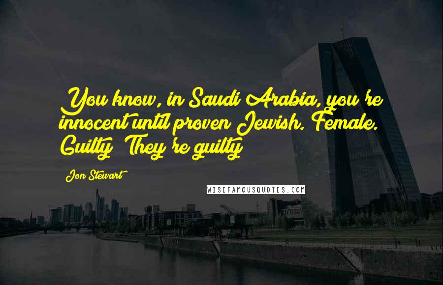 Jon Stewart Quotes: You know, in Saudi Arabia, you're innocent until proven Jewish. Female. Guilty! They're guilty!