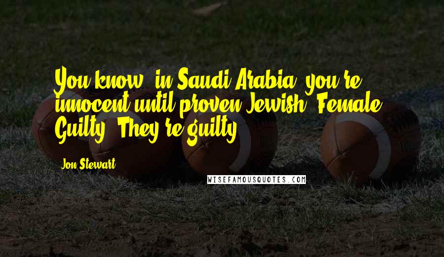Jon Stewart Quotes: You know, in Saudi Arabia, you're innocent until proven Jewish. Female. Guilty! They're guilty!