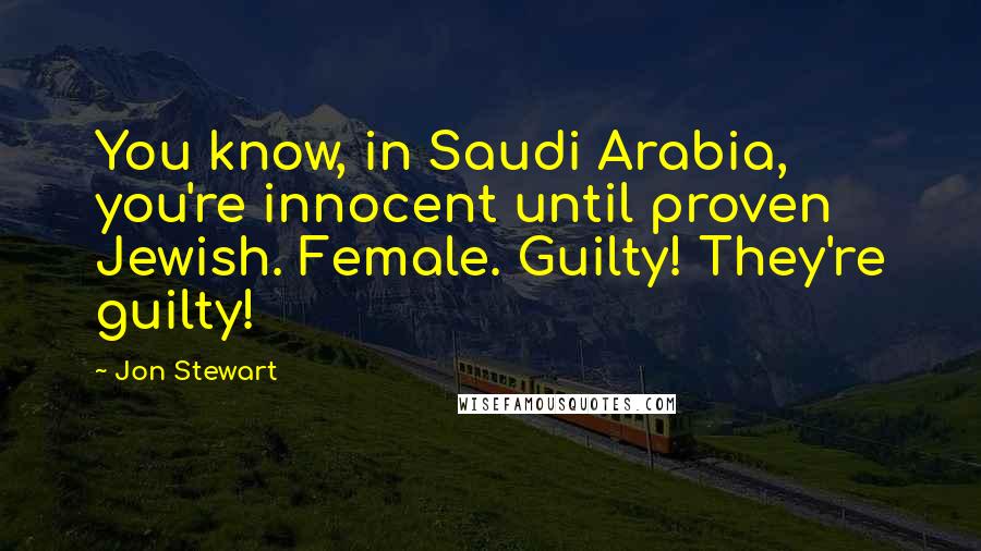 Jon Stewart Quotes: You know, in Saudi Arabia, you're innocent until proven Jewish. Female. Guilty! They're guilty!