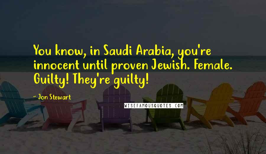 Jon Stewart Quotes: You know, in Saudi Arabia, you're innocent until proven Jewish. Female. Guilty! They're guilty!